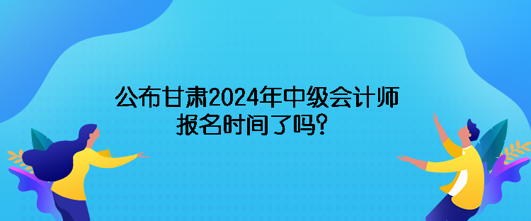 公布甘肃2024年中级会计师报名时间了吗？