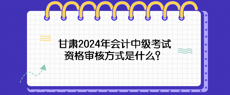 甘肃2024年会计中级考试资格审核方式是什么？