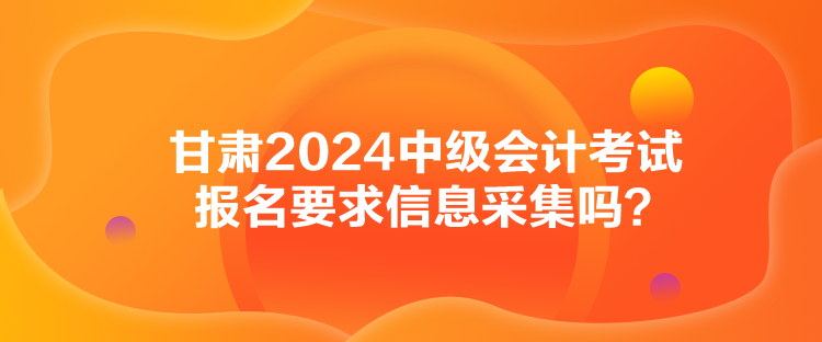 甘肃2024中级会计考试报名要求信息采集吗？