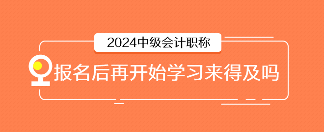 2024年中级会计6月报名，报名后再开始学习来得及吗