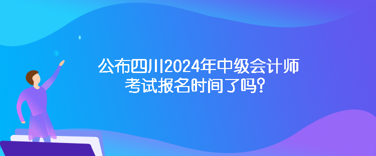 公布四川2024年中级会计师考试报名时间了吗？