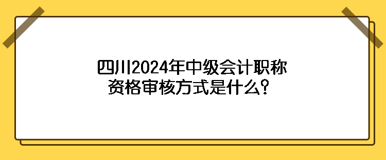 四川2024年中级会计职称资格审核方式是什么？