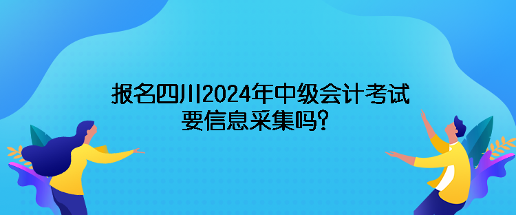 报名四川2024年中级会计考试需要信息采集吗？