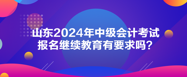 山东2024年中级会计考试报名继续教育有要求吗？