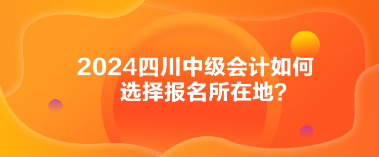 2024四川中级会计如何选择报名所在地？