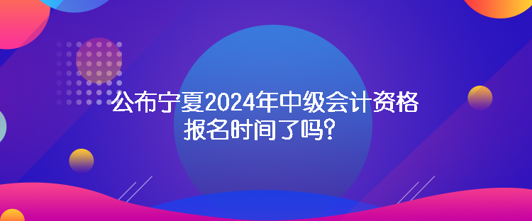 公布宁夏2024年中级会计资格报名时间了吗？