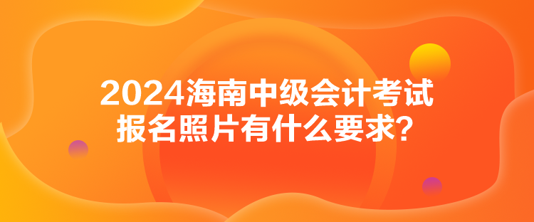 2024海南中级会计考试报名照片有什么要求？