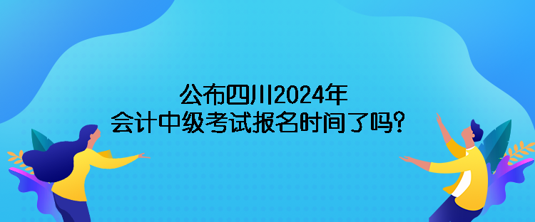 公布四川2024年会计中级考试报名时间了吗？