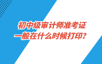 初中级审计师准考证一般在什么时候打印？