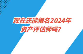 现在还能报名2024年资产评估师吗？