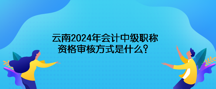 云南2024年会计中级职称资格审核方式是什么？