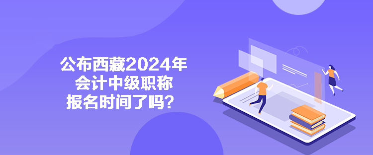 公布西藏2024年会计中级职称报名时间了吗？