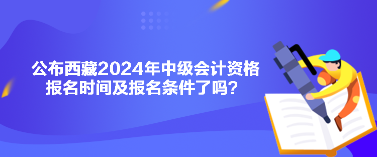 公布西藏2024年中级会计资格报名时间及报名条件了吗？