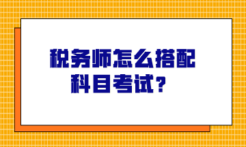 税务师怎么搭配科目考试？