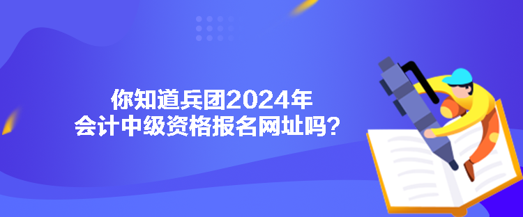 你知道兵团2024年会计中级资格报名网址吗？