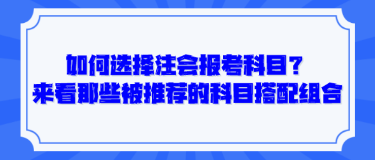 如何选择注会报考科目？来看那些被推荐的科目搭配组合！