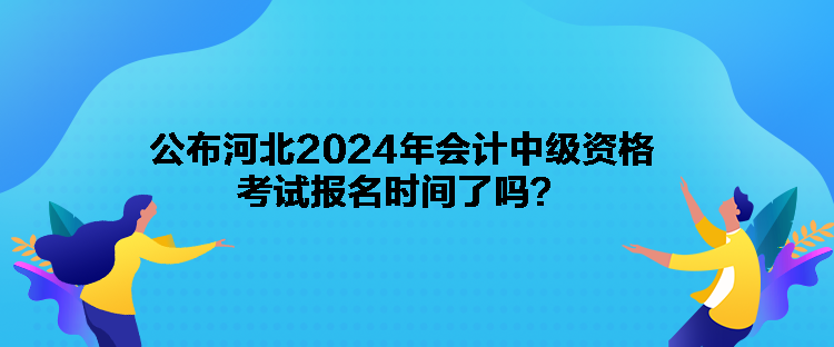 公布河北2024年会计中级资格考试报名时间了吗？