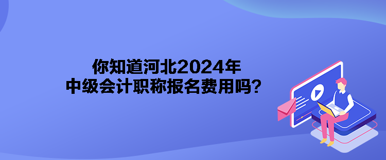 你知道河北2024年中级会计职称报名费用吗？