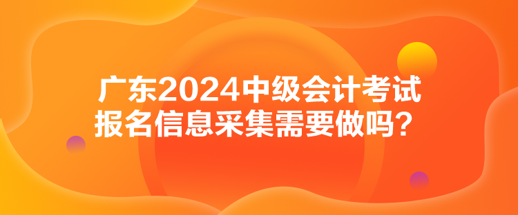 广东2024中级会计考试报名信息采集需要做吗？