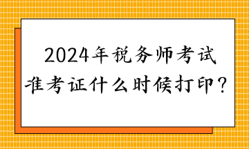 2024年税务师考试准考证什么时候打印？