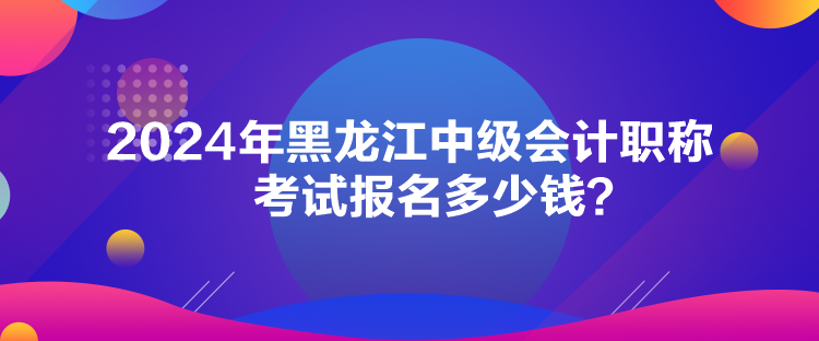 2024年黑龙江中级会计职称考试报名多少钱？