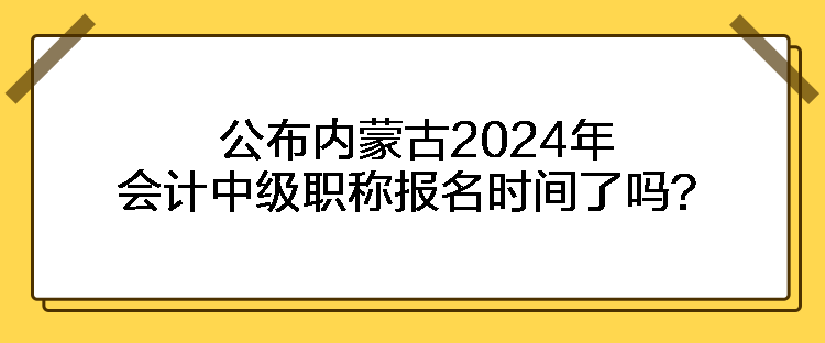 公布内蒙古2024年会计中级职称报名时间了吗？