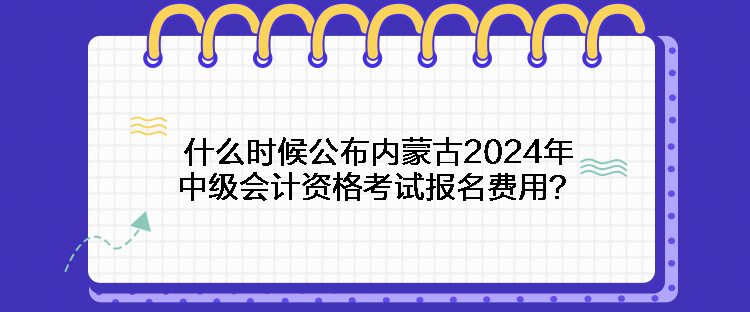 什么时候公布内蒙古2024年中级会计资格考试报名费用？