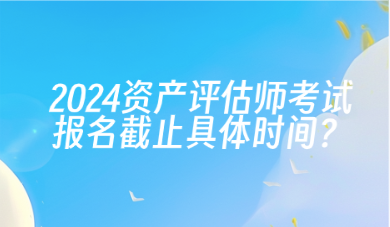 2024年资产评估师考试报名截止具体时间？