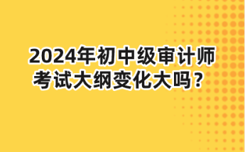 2024年初中级审计师大纲变化大吗？