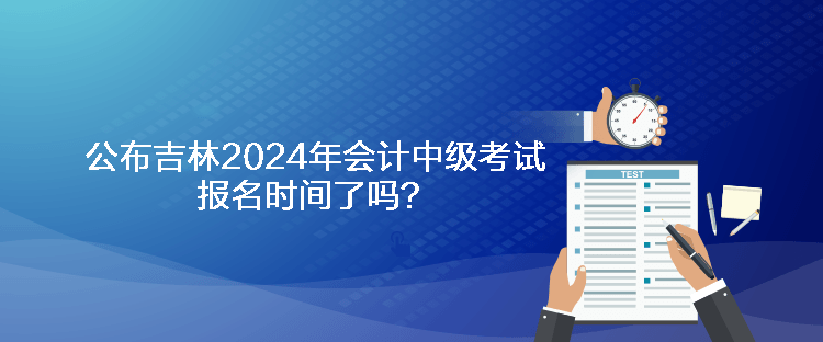 公布吉林2024年会计中级考试报名时间了吗？