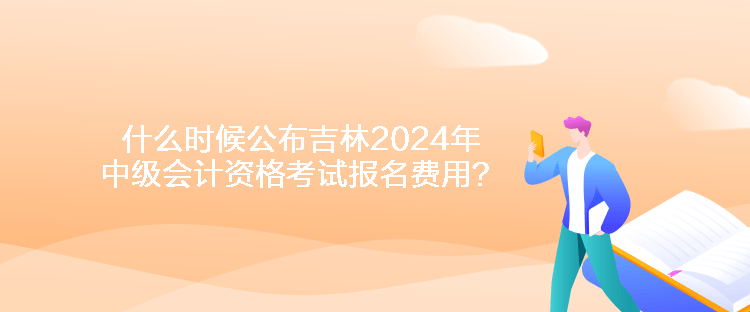 什么时候公布吉林2024年中级会计资格考试报名费用？