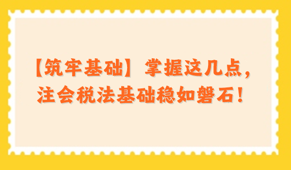 【筑牢基础】掌握这几点，注会税法基础稳如磐石！