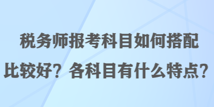 税务师报考科目如何搭配比较好？各科目有什么特点？