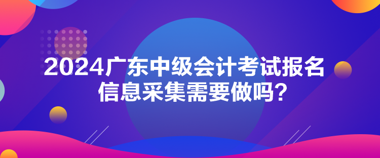 2024广东中级会计考试报名信息采集需要做吗？