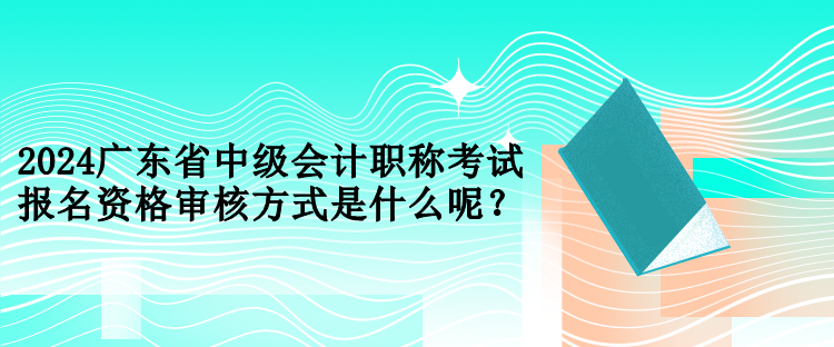 2024广东省中级会计职称考试报名资格审核方式是什么呢？