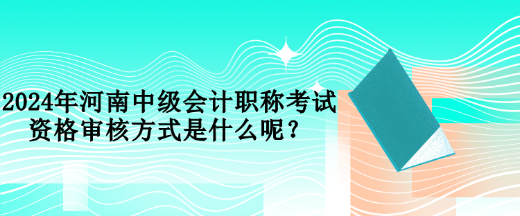 2024年河南中级会计职称考试资格审核方式是什么呢？