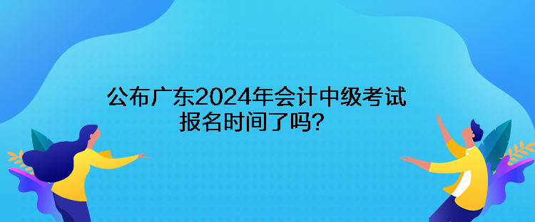 公布广东2024年会计中级考试报名时间了吗？