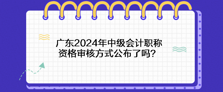 广东2024年中级会计职称资格审核方式公布了吗？