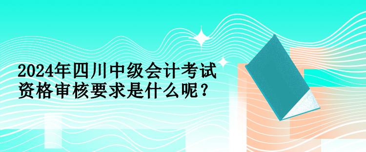 2024年四川中级会计考试资格审核要求是什么呢？