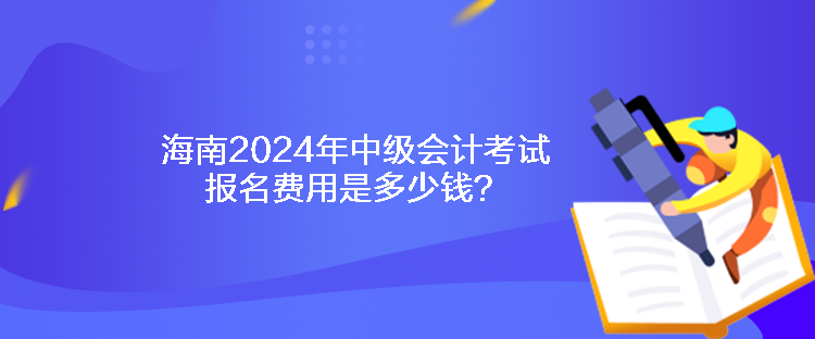 海南2024年中级会计考试报名费用是多少钱？