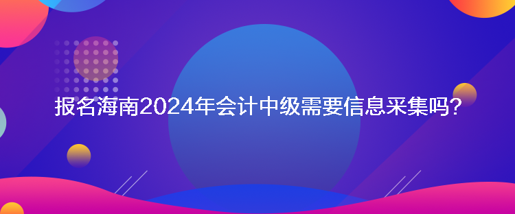 报名海南2024年会计中级需要信息采集吗？