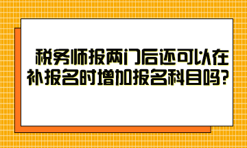 税务师报两门后还可以在补报名时增加报名科目吗？