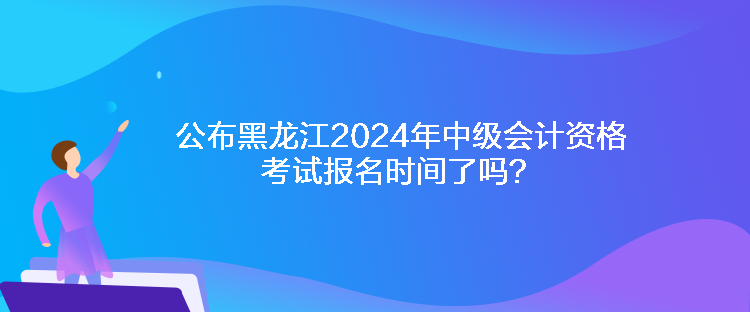 公布黑龙江2024年中级会计资格考试报名时间了吗？