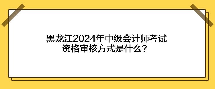 黑龙江2024年中级会计师考试资格审核方式是什么？