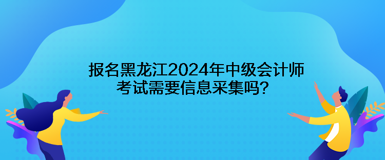 报名黑龙江2024年中级会计师考试需要信息采集吗？