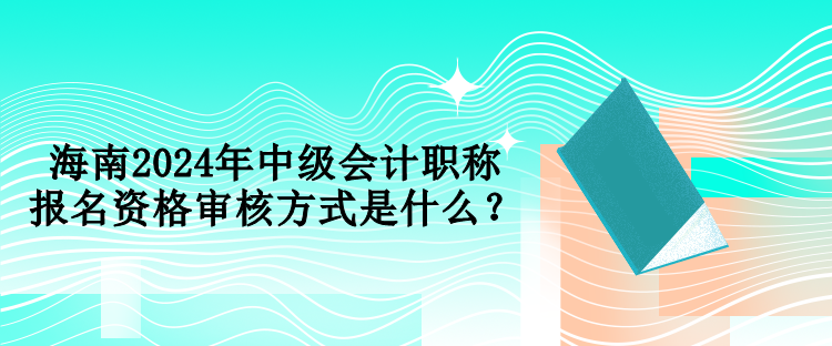 海南2024年中级会计职称报名资格审核方式是什么？