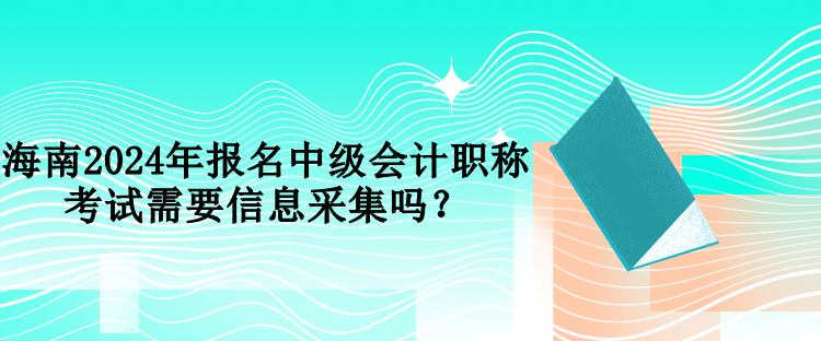 海南2024年报名中级会计职称考试需要信息采集吗？