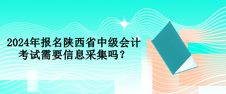 2024年报名陕西省中级会计考试需要信息采集吗？