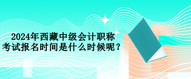 2024年西藏中级会计职称考试报名时间是什么时候呢？