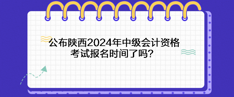 公布陕西2024年中级会计资格考试报名时间了吗？